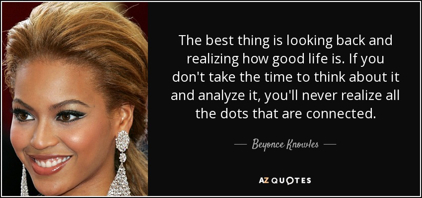 The best thing is looking back and realizing how good life is. If you don't take the time to think about it and analyze it, you'll never realize all the dots that are connected. - Beyonce Knowles