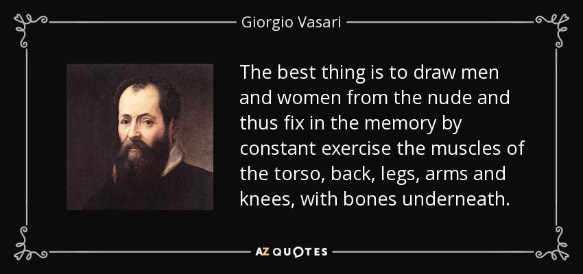 The best thing is to draw men and women from the nude and thus fix in the memory by constant exercise the muscles of the torso, back, legs, arms and knees, with bones underneath. - Giorgio Vasari