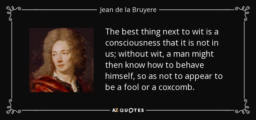The best thing next to wit is a consciousness that it is not in us; without wit, a man might then know how to behave himself, so as not to appear to be a fool or a coxcomb. - Jean de la Bruyere