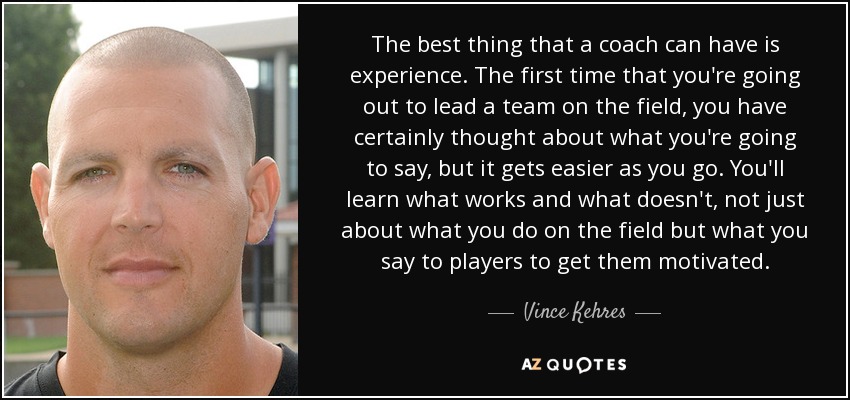 The best thing that a coach can have is experience. The first time that you're going out to lead a team on the field, you have certainly thought about what you're going to say, but it gets easier as you go. You'll learn what works and what doesn't, not just about what you do on the field but what you say to players to get them motivated. - Vince Kehres