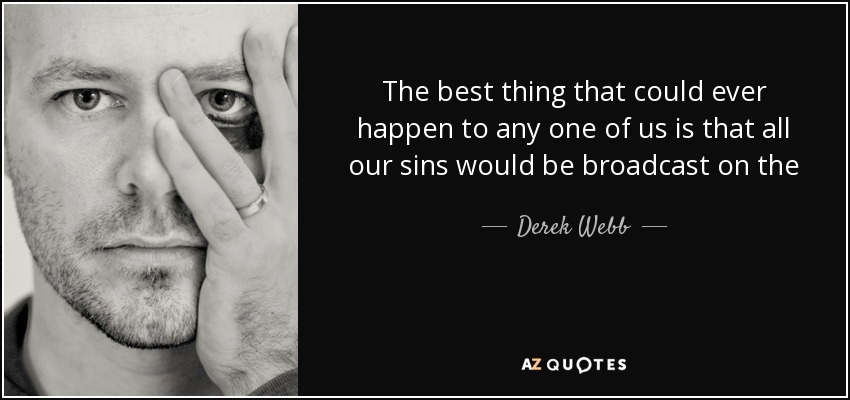 The best thing that could ever happen to any one of us is that all our sins would be broadcast on the 5 o' clock news. - Derek Webb