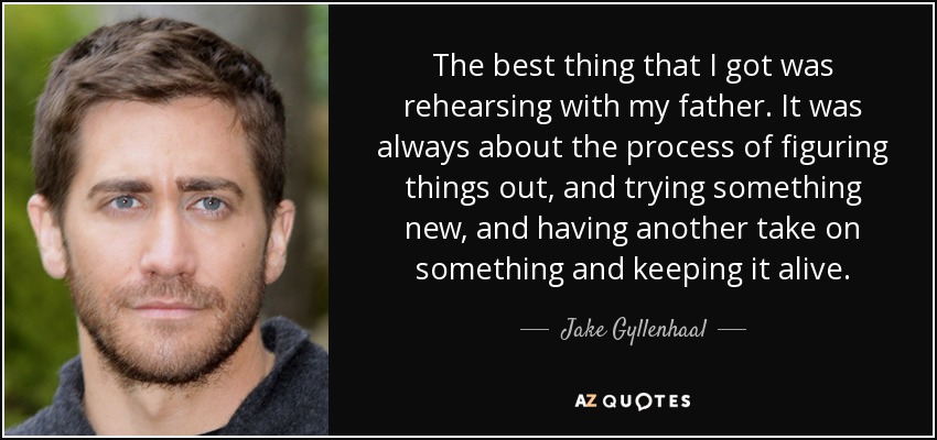 The best thing that I got was rehearsing with my father. It was always about the process of figuring things out, and trying something new, and having another take on something and keeping it alive. - Jake Gyllenhaal