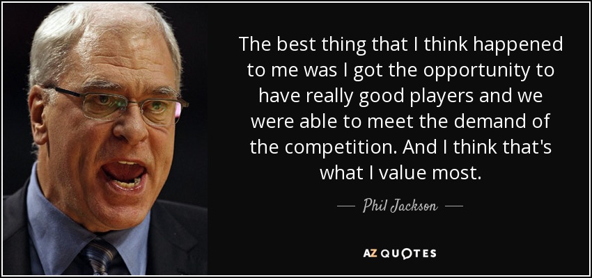 The best thing that I think happened to me was I got the opportunity to have really good players and we were able to meet the demand of the competition. And I think that's what I value most. - Phil Jackson