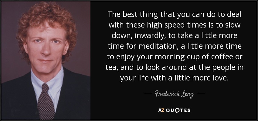 The best thing that you can do to deal with these high speed times is to slow down, inwardly, to take a little more time for meditation, a little more time to enjoy your morning cup of coffee or tea, and to look around at the people in your life with a little more love. - Frederick Lenz