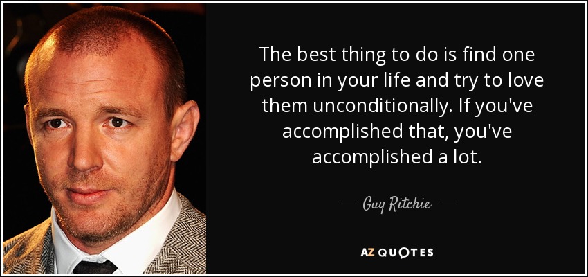 The best thing to do is find one person in your life and try to love them unconditionally. If you've accomplished that, you've accomplished a lot. - Guy Ritchie