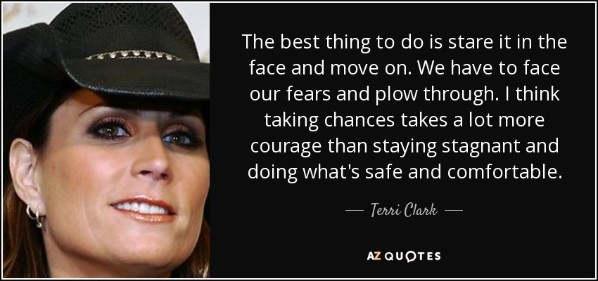 The best thing to do is stare it in the face and move on. We have to face our fears and plow through. I think taking chances takes a lot more courage than staying stagnant and doing what's safe and comfortable. - Terri Clark