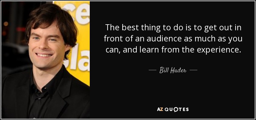 The best thing to do is to get out in front of an audience as much as you can, and learn from the experience. - Bill Hader