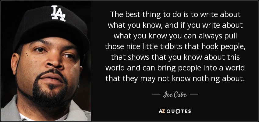 The best thing to do is to write about what you know, and if you write about what you know you can always pull those nice little tidbits that hook people, that shows that you know about this world and can bring people into a world that they may not know nothing about. - Ice Cube