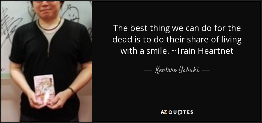 The best thing we can do for the dead is to do their share of living with a smile. ~Train Heartnet - Kentaro Yabuki