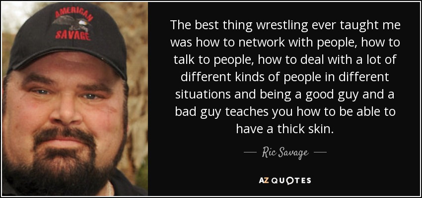The best thing wrestling ever taught me was how to network with people, how to talk to people, how to deal with a lot of different kinds of people in different situations and being a good guy and a bad guy teaches you how to be able to have a thick skin. - Ric Savage