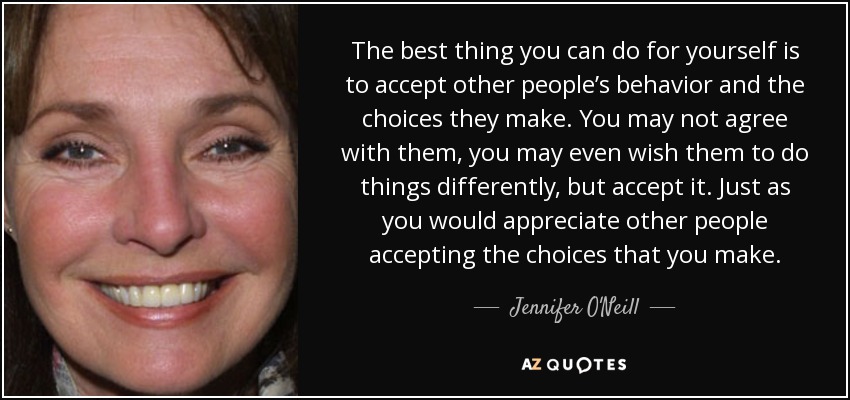 The best thing you can do for yourself is to accept other people’s behavior and the choices they make. You may not agree with them, you may even wish them to do things differently, but accept it. Just as you would appreciate other people accepting the choices that you make. - Jennifer O'Neill