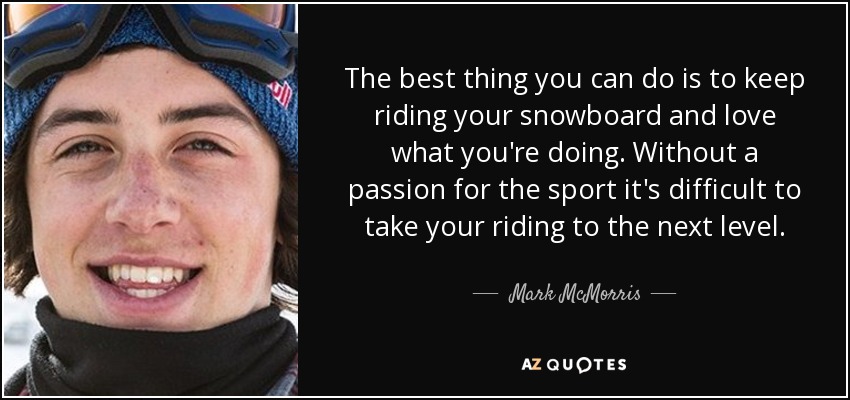 The best thing you can do is to keep riding your snowboard and love what you're doing. Without a passion for the sport it's difficult to take your riding to the next level. - Mark McMorris