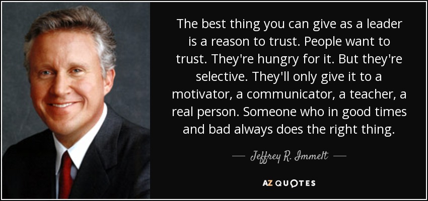 The best thing you can give as a leader is a reason to trust. People want to trust. They're hungry for it. But they're selective. They'll only give it to a motivator, a communicator, a teacher, a real person. Someone who in good times and bad always does the right thing. - Jeffrey R. Immelt