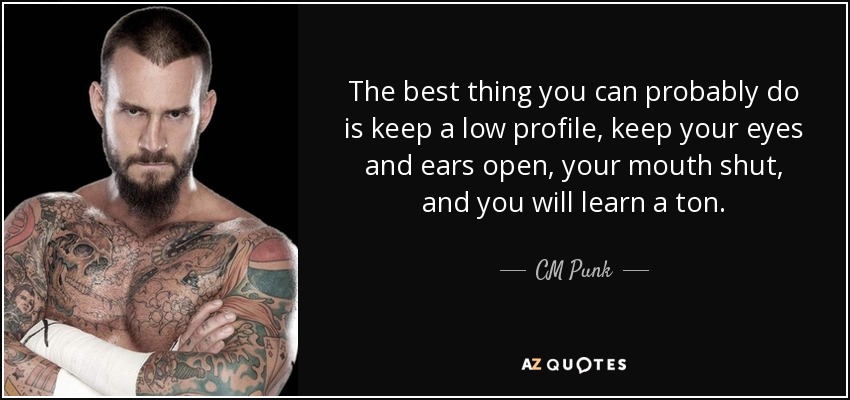 The best thing you can probably do is keep a low profile, keep your eyes and ears open, your mouth shut, and you will learn a ton. - CM Punk