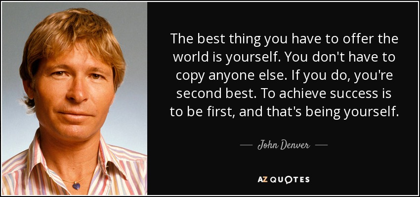 The best thing you have to offer the world is yourself. You don't have to copy anyone else. If you do, you're second best. To achieve success is to be first, and that's being yourself. - John Denver