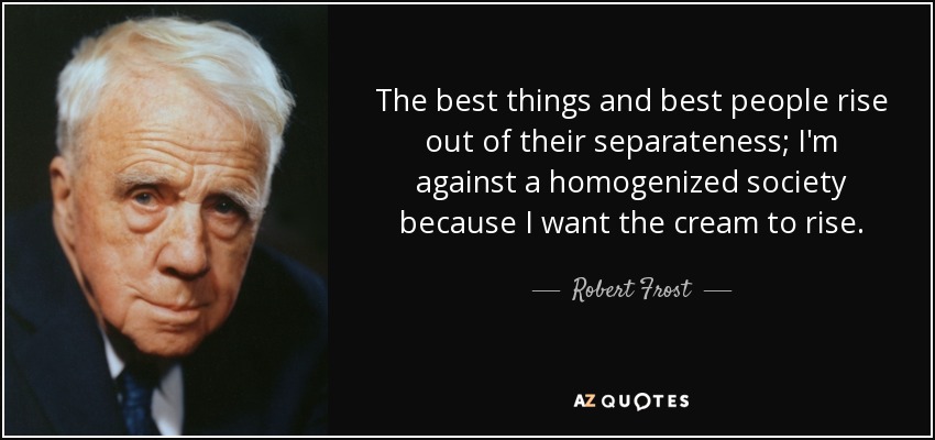 The best things and best people rise out of their separateness; I'm against a homogenized society because I want the cream to rise. - Robert Frost
