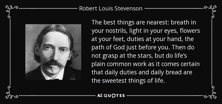 The best things are nearest: breath in your nostrils, light in your eyes, flowers at your feet, duties at your hand, the path of God just before you. Then do not grasp at the stars, but do life's plain common work as it comes certain that daily duties and daily bread are the sweetest things of life. - Robert Louis Stevenson