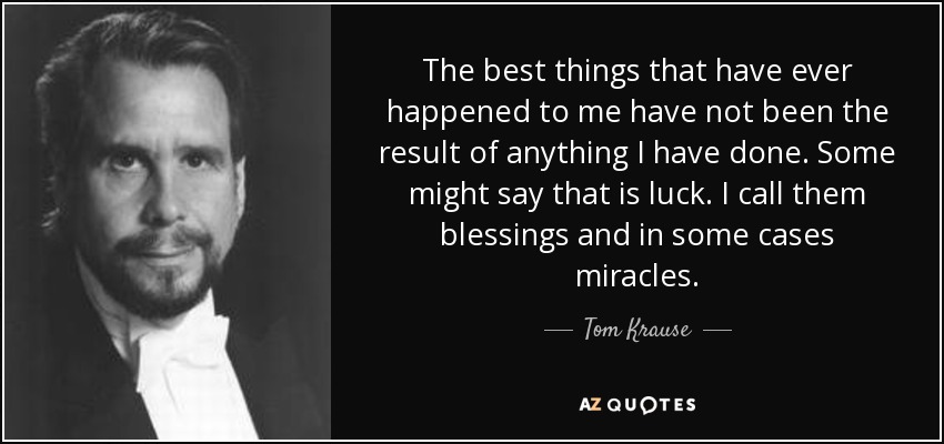 The best things that have ever happened to me have not been the result of anything I have done. Some might say that is luck. I call them blessings and in some cases miracles. - Tom Krause