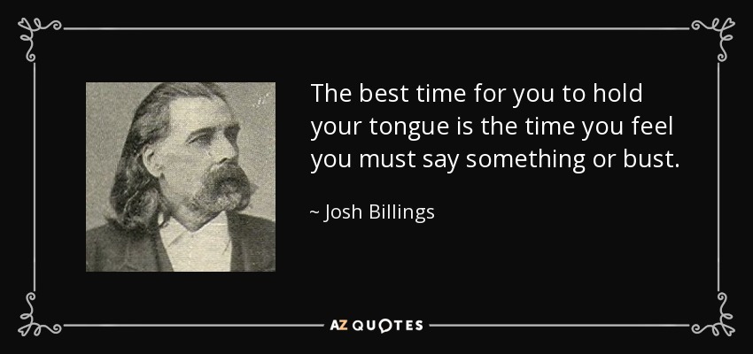 The best time for you to hold your tongue is the time you feel you must say something or bust. - Josh Billings