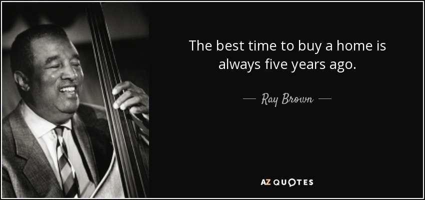 The best time to buy a home is always five years ago. - Ray Brown