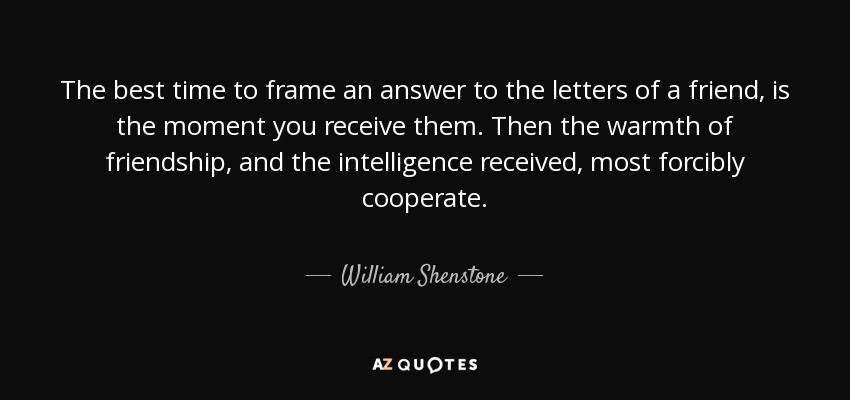 The best time to frame an answer to the letters of a friend, is the moment you receive them. Then the warmth of friendship, and the intelligence received, most forcibly cooperate. - William Shenstone