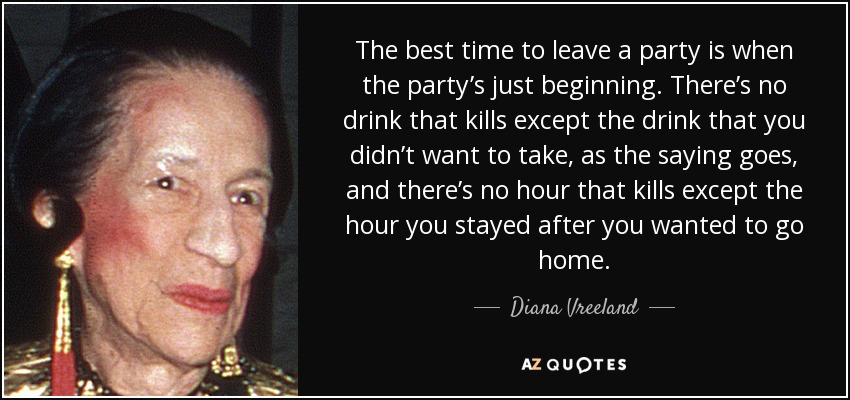 The best time to leave a party is when the party’s just beginning. There’s no drink that kills except the drink that you didn’t want to take, as the saying goes, and there’s no hour that kills except the hour you stayed after you wanted to go home. - Diana Vreeland