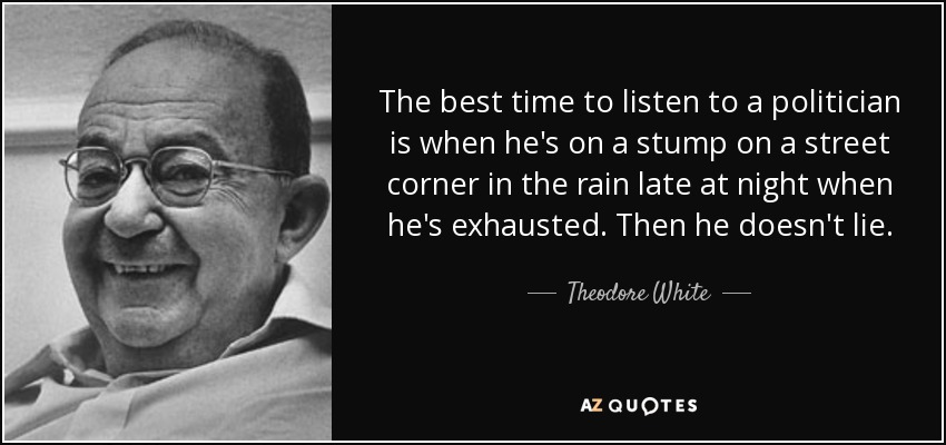 The best time to listen to a politician is when he's on a stump on a street corner in the rain late at night when he's exhausted. Then he doesn't lie. - Theodore White
