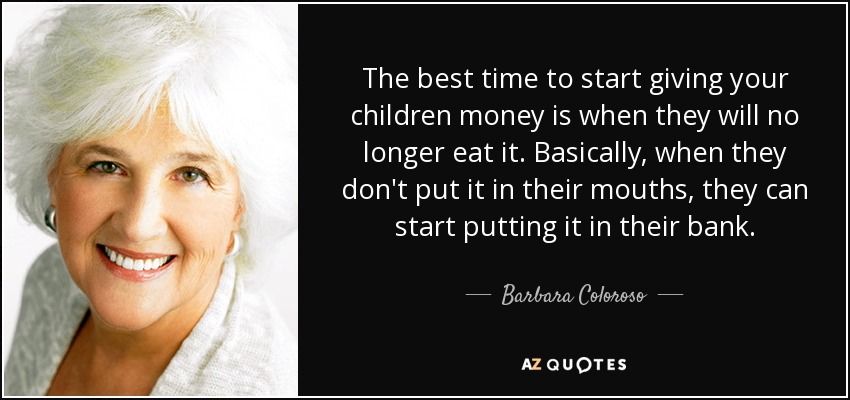 The best time to start giving your children money is when they will no longer eat it. Basically, when they don't put it in their mouths, they can start putting it in their bank. - Barbara Coloroso