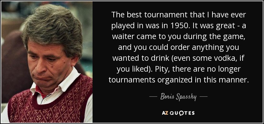 The best tournament that I have ever played in was in 1950. It was great - a waiter came to you during the game, and you could order anything you wanted to drink (even some vodka, if you liked). Pity, there are no longer tournaments organized in this manner. - Boris Spassky