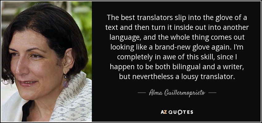 The best translators slip into the glove of a text and then turn it inside out into another language, and the whole thing comes out looking like a brand-new glove again. I'm completely in awe of this skill, since I happen to be both bilingual and a writer, but nevertheless a lousy translator. - Alma Guillermoprieto