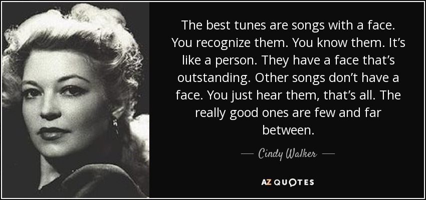 The best tunes are songs with a face. You recognize them. You know them. It’s like a person. They have a face that’s outstanding. Other songs don’t have a face. You just hear them, that’s all. The really good ones are few and far between. - Cindy Walker
