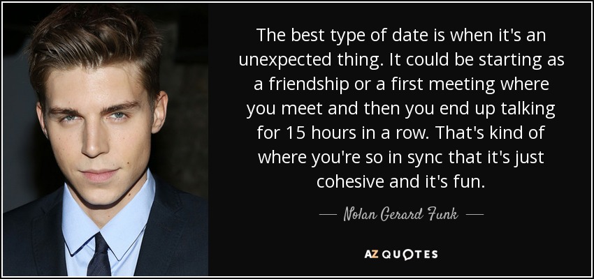 The best type of date is when it's an unexpected thing. It could be starting as a friendship or a first meeting where you meet and then you end up talking for 15 hours in a row. That's kind of where you're so in sync that it's just cohesive and it's fun. - Nolan Gerard Funk