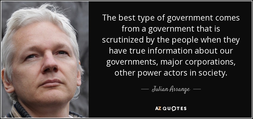 The best type of government comes from a government that is scrutinized by the people when they have true information about our governments, major corporations, other power actors in society. - Julian Assange
