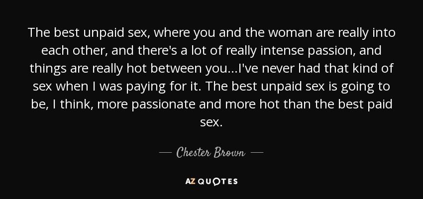 The best unpaid sex, where you and the woman are really into each other, and there's a lot of really intense passion, and things are really hot between you...I've never had that kind of sex when I was paying for it. The best unpaid sex is going to be, I think, more passionate and more hot than the best paid sex. - Chester Brown