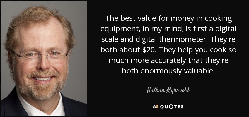 The best value for money in cooking equipment, in my mind, is first a digital scale and digital thermometer. They're both about $20. They help you cook so much more accurately that they're both enormously valuable. - Nathan Myhrvold