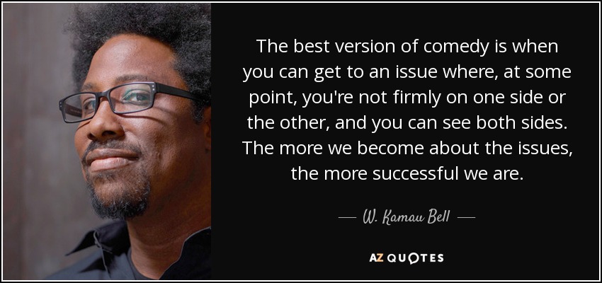 The best version of comedy is when you can get to an issue where, at some point, you're not firmly on one side or the other, and you can see both sides. The more we become about the issues, the more successful we are. - W. Kamau Bell