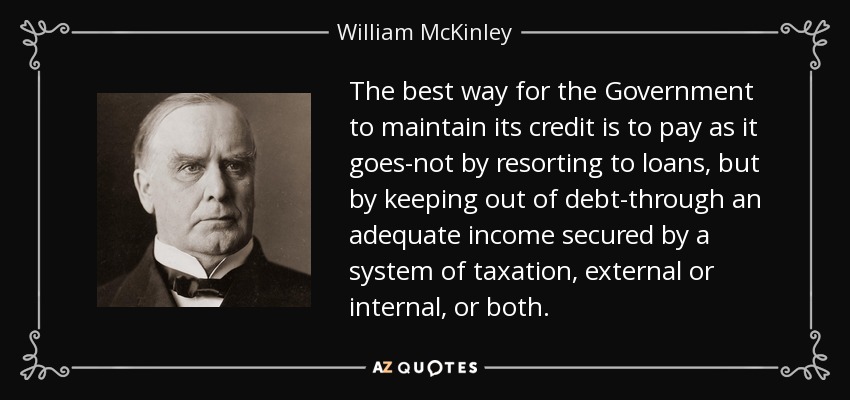 The best way for the Government to maintain its credit is to pay as it goes-not by resorting to loans, but by keeping out of debt-through an adequate income secured by a system of taxation, external or internal, or both. - William McKinley