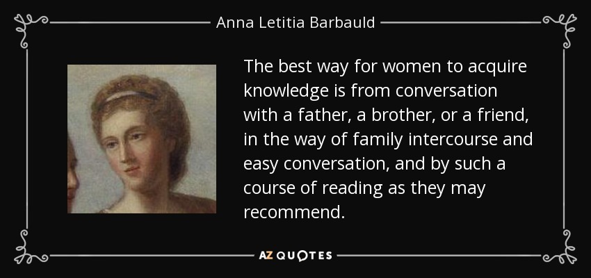 The best way for women to acquire knowledge is from conversation with a father, a brother, or a friend, in the way of family intercourse and easy conversation, and by such a course of reading as they may recommend. - Anna Letitia Barbauld