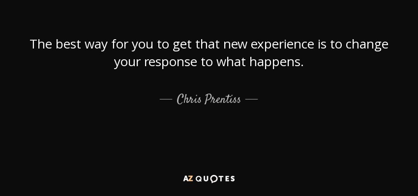 The best way for you to get that new experience is to change your response to what happens. - Chris Prentiss