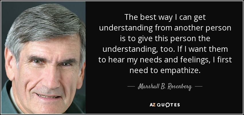 The best way I can get understanding from another person is to give this person the understanding, too. If I want them to hear my needs and feelings, I first need to empathize. - Marshall B. Rosenberg