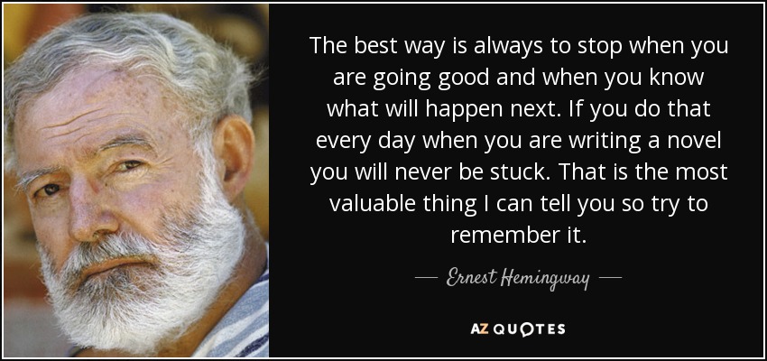 The best way is always to stop when you are going good and when you know what will happen next. If you do that every day when you are writing a novel you will never be stuck. That is the most valuable thing I can tell you so try to remember it. - Ernest Hemingway