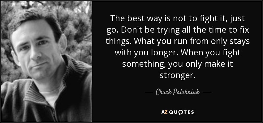 The best way is not to fight it, just go. Don't be trying all the time to fix things. What you run from only stays with you longer. When you fight something, you only make it stronger. - Chuck Palahniuk