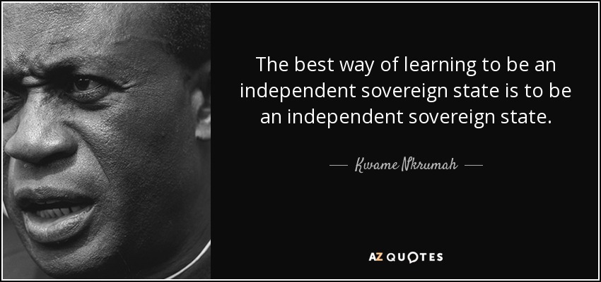 The best way of learning to be an independent sovereign state is to be an independent sovereign state. - Kwame Nkrumah