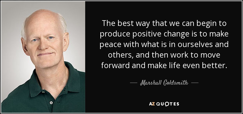 The best way that we can begin to produce positive change is to make peace with what is in ourselves and others, and then work to move forward and make life even better. - Marshall Goldsmith