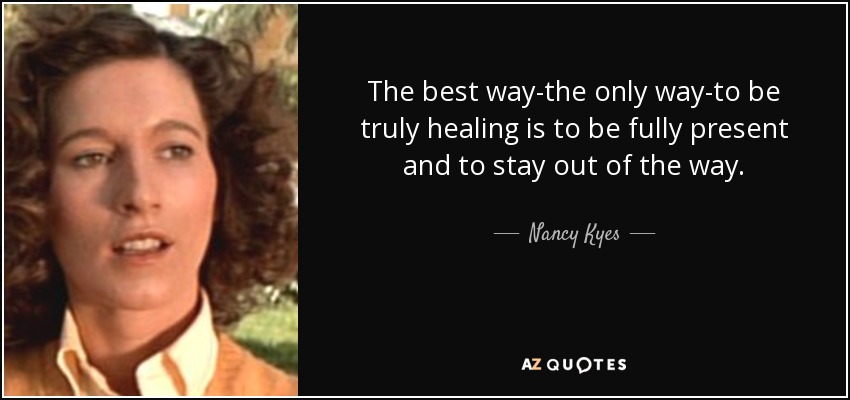 The best way-the only way-to be truly healing is to be fully present and to stay out of the way. - Nancy Kyes