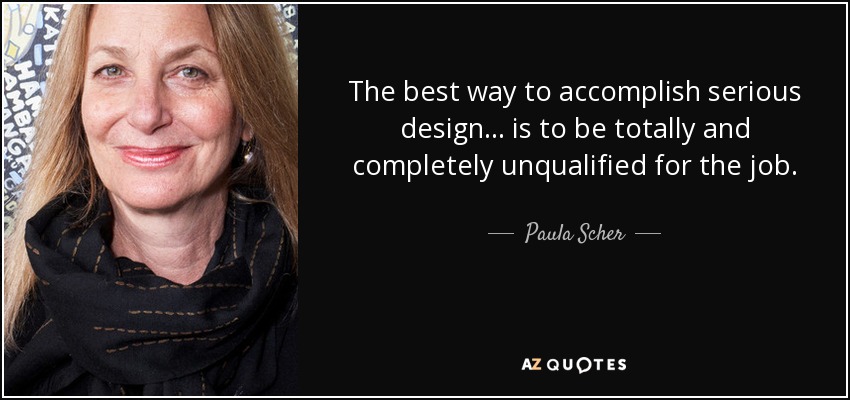 The best way to accomplish serious design ... is to be totally and completely unqualified for the job. - Paula Scher