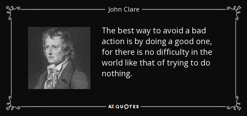 The best way to avoid a bad action is by doing a good one, for there is no difficulty in the world like that of trying to do nothing. - John Clare