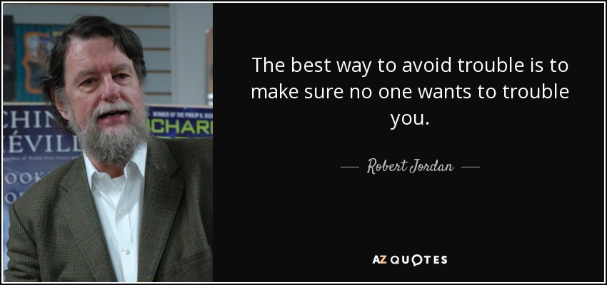 The best way to avoid trouble is to make sure no one wants to trouble you. - Robert Jordan
