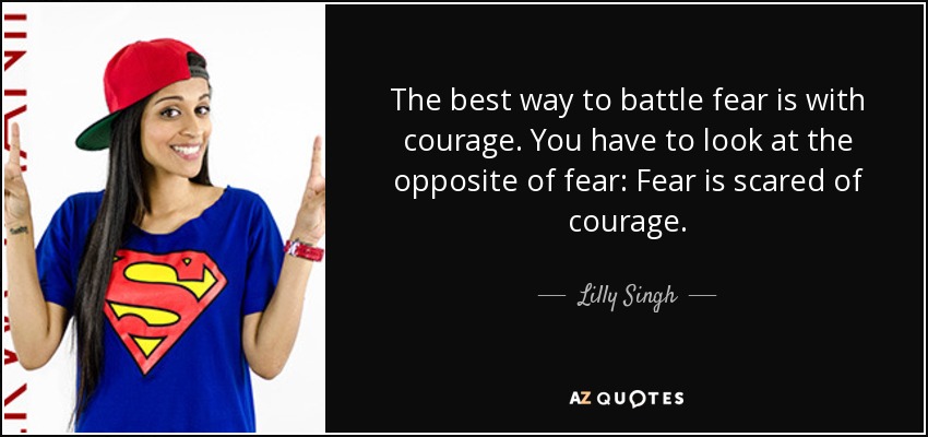 The best way to battle fear is with courage. You have to look at the opposite of fear: Fear is scared of courage. - Lilly Singh