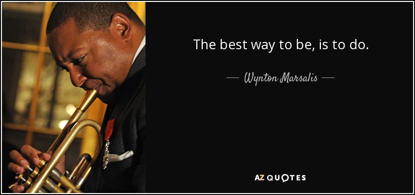 The best way to be, is to do. - Wynton Marsalis